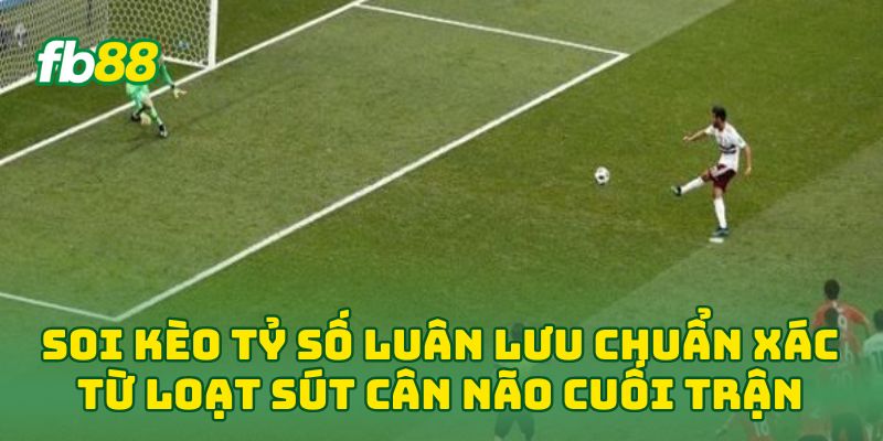Soi Kèo Tỷ Số Luân Lưu chuẩn xác từ loạt sút cân não cuối trận