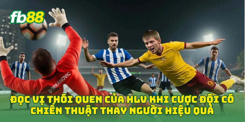 Đọc vị thói quen của HLV khi Cược Đội Có Chiến Thuật Thay Người Hiệu Quả