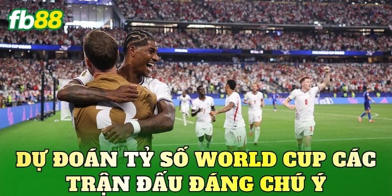 Dự đoán tỷ số World Cup các trận đấu đáng chú ý